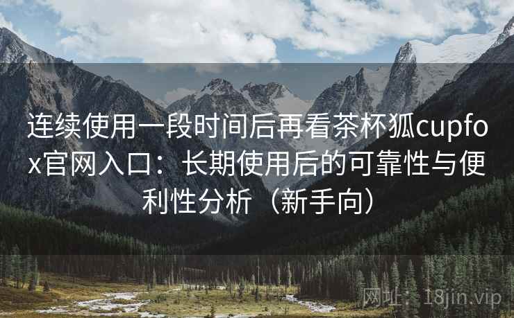 连续使用一段时间后再看茶杯狐cupfox官网入口：长期使用后的可靠性与便利性分析（新手向）