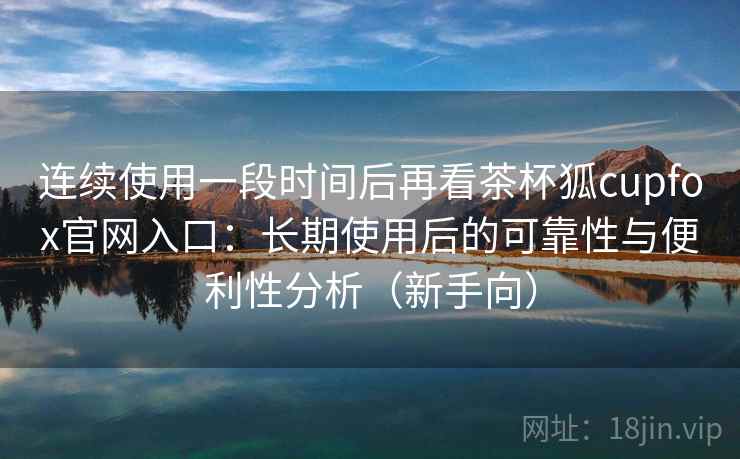 连续使用一段时间后再看茶杯狐cupfox官网入口：长期使用后的可靠性与便利性分析（新手向）