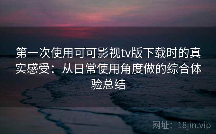 第一次使用可可影视tv版下载时的真实感受：从日常使用角度做的综合体验总结
