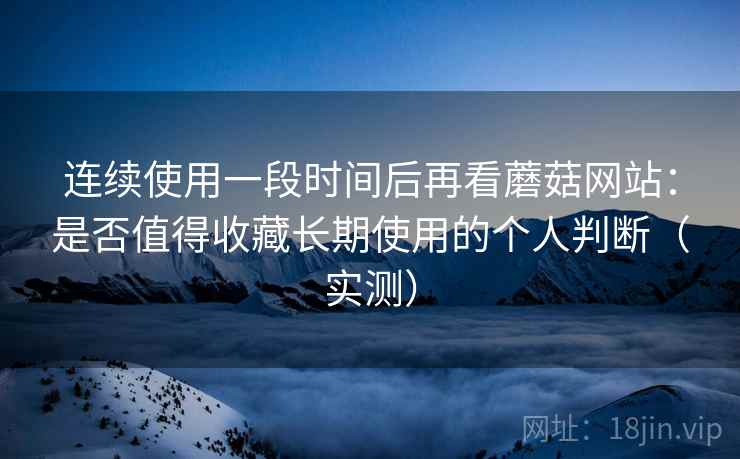 连续使用一段时间后再看蘑菇网站：是否值得收藏长期使用的个人判断（实测）