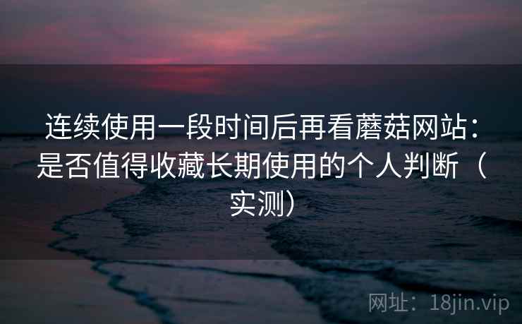 连续使用一段时间后再看蘑菇网站：是否值得收藏长期使用的个人判断（实测）