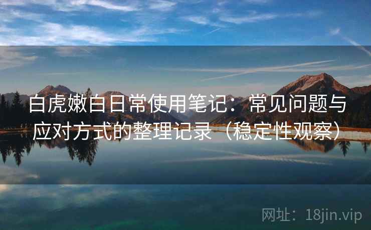 白虎嫩白日常使用笔记:常见问题与应对方式的整理记录(稳定性观察) 白虎嫩白日常使用笔记:常见问题与应对方式的整理记录(稳定性观察)