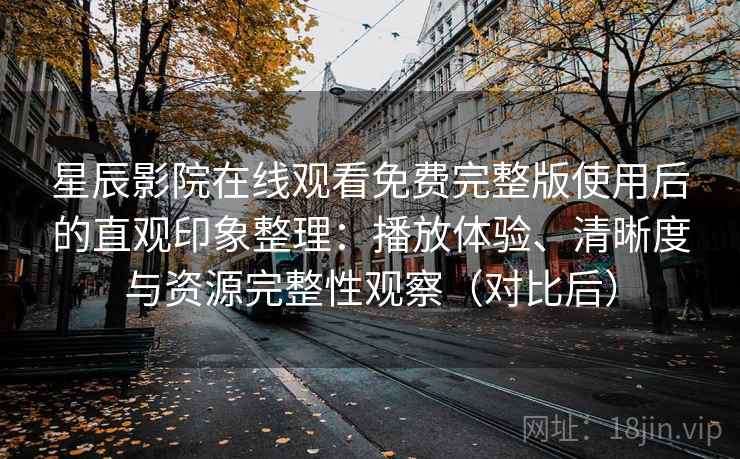 星辰影院在线观看免费完整版使用后的直观印象整理：播放体验、清晰度与资源完整性观察（对比后）