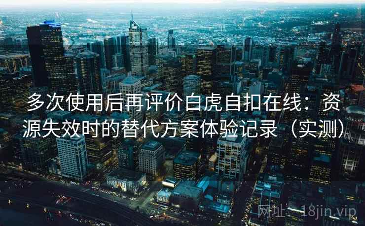 多次使用后再评价白虎自扣在线：资源失效时的替代方案体验记录（实测）