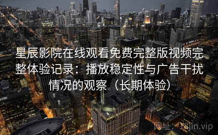 星辰影院在线观看免费完整版视频完整体验记录：播放稳定性与广告干扰情况的观察（长期体验）
