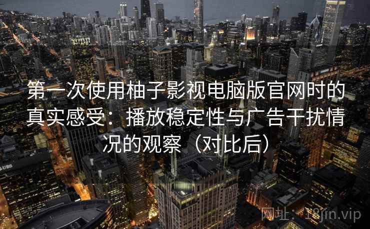 第一次使用柚子影视电脑版官网时的真实感受：播放稳定性与广告干扰情况的观察（对比后）