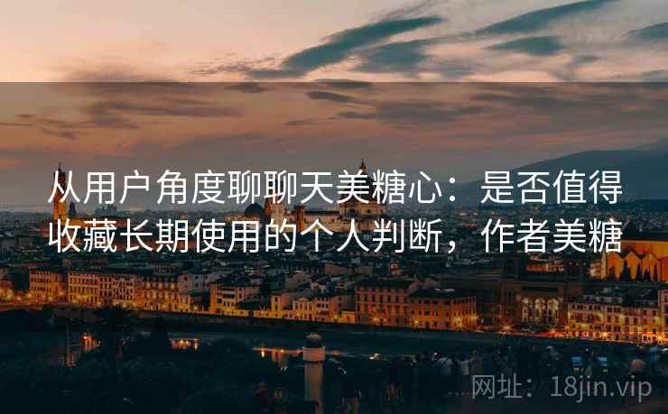 从用户角度聊聊天美糖心：是否值得收藏长期使用的个人判断，作者美糖