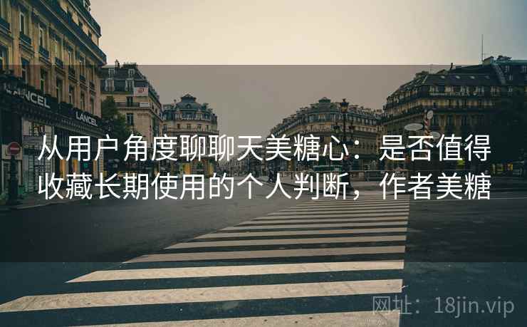 从用户角度聊聊天美糖心：是否值得收藏长期使用的个人判断，作者美糖