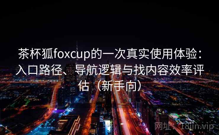 茶杯狐foxcup的一次真实使用体验：入口路径、导航逻辑与找内容效率评估（新手向）