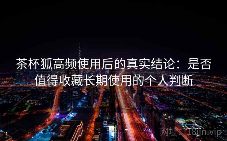 茶杯狐高频使用后的真实结论:是否值得收藏长期使用的个人判断 茶杯狐高频使用后的真实结论:是否值得收藏长期使用的个人判断