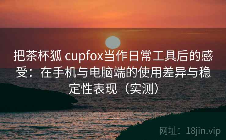 把茶杯狐 cupfox当作日常工具后的感受:在手机与电脑端的使用差异与稳定性表现(实测) 把茶杯狐 cupfox当作日常工具后的感受:在手机与电脑端的使用差异与稳定性表现(实测)