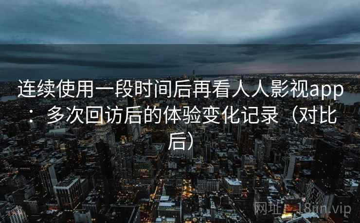 连续使用一段时间后再看人人影视app：多次回访后的体验变化记录（对比后）
