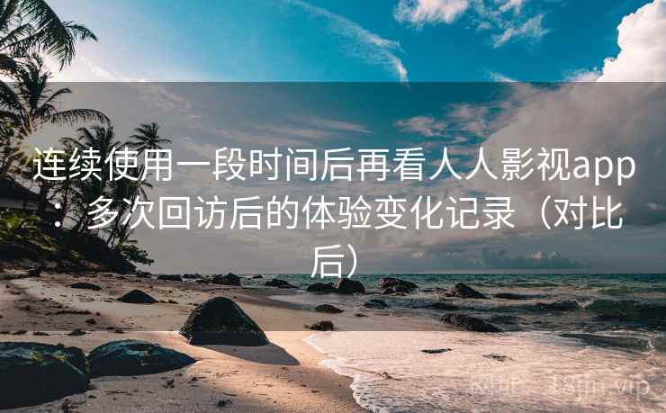 连续使用一段时间后再看人人影视app：多次回访后的体验变化记录（对比后）