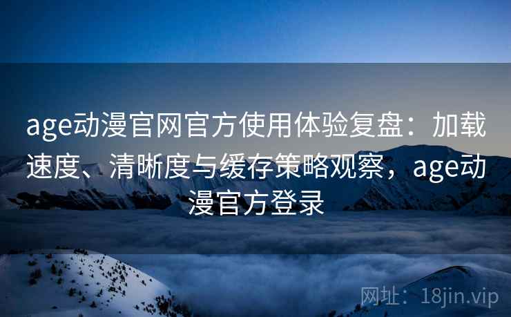 age动漫官网官方使用体验复盘：加载速度、清晰度与缓存策略观察，age动漫官方登录