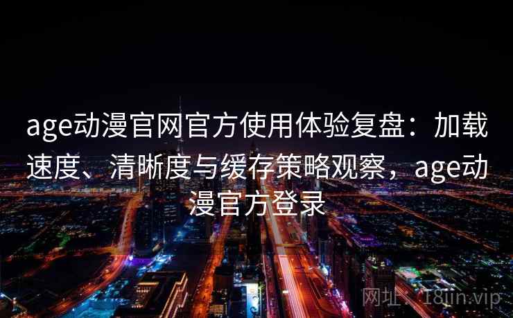age动漫官网官方使用体验复盘：加载速度、清晰度与缓存策略观察，age动漫官方登录