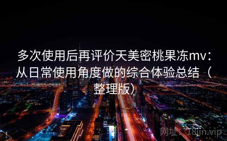 多次使用后再评价天美密桃果冻mv:从日常使用角度做的综合体验总结(整理版) 多次使用后再评价天美密桃果冻mv:从日常使用角度做的综合体验总结(整理版)