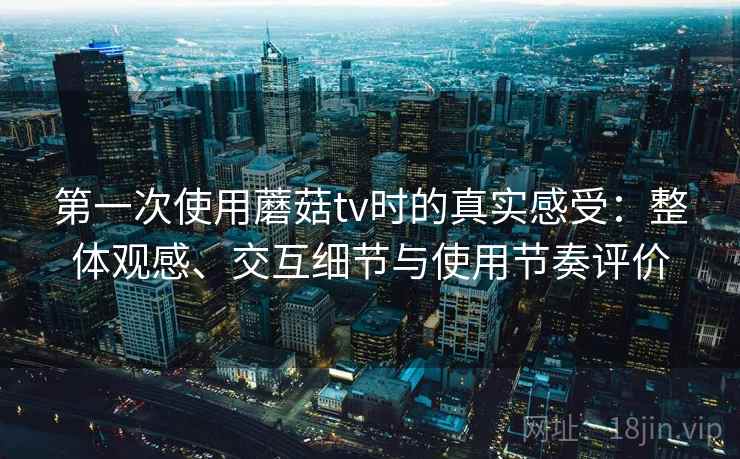 第一次使用蘑菇tv时的真实感受:整体观感、交互细节与使用节奏评价 第一次使用蘑菇tv时的真实感受:整体观感、交互细节与使用节奏评价