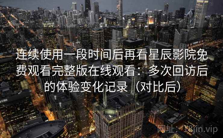 连续使用一段时间后再看星辰影院免费观看完整版在线观看:多次回访后的体验变化记录(对比后) 连续使用一段时间后再看星辰影院免费观看完整版在线观看:多次回访后的体验变化记录(对比后)