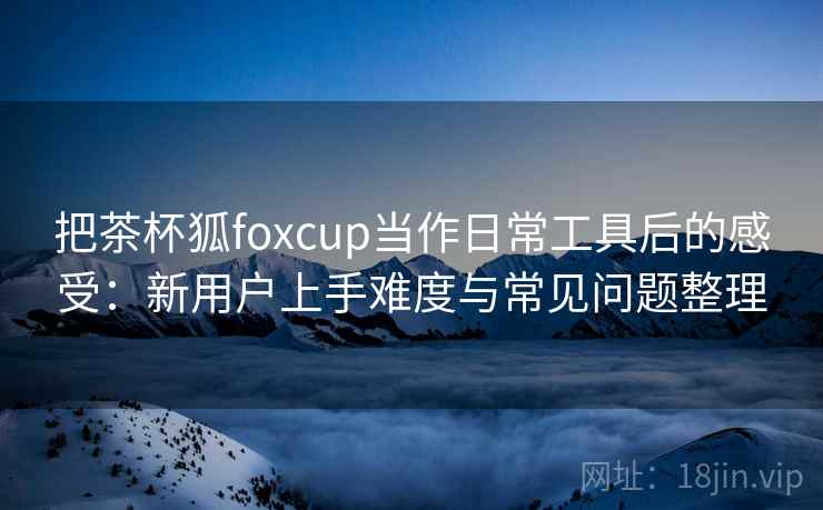 把茶杯狐foxcup当作日常工具后的感受:新用户上手难度与常见问题整理 把茶杯狐foxcup当作日常工具后的感受:新用户上手难度与常见问题整理