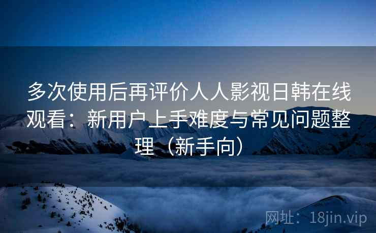 多次使用后再评价人人影视日韩在线观看:新用户上手难度与常见问题整理(新手向) 多次使用后再评价人人影视日韩在线观看:新用户上手难度与常见问题整理(新手向)