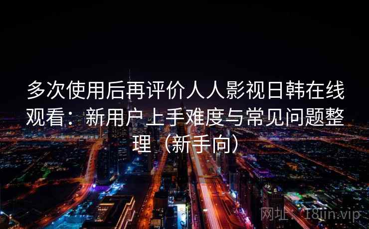 多次使用后再评价人人影视日韩在线观看:新用户上手难度与常见问题整理(新手向) 多次使用后再评价人人影视日韩在线观看:新用户上手难度与常见问题整理(新手向)