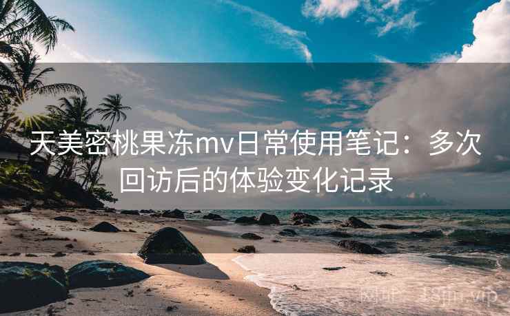 天美密桃果冻mv日常使用笔记:多次回访后的体验变化记录 天美密桃果冻mv日常使用笔记:多次回访后的体验变化记录