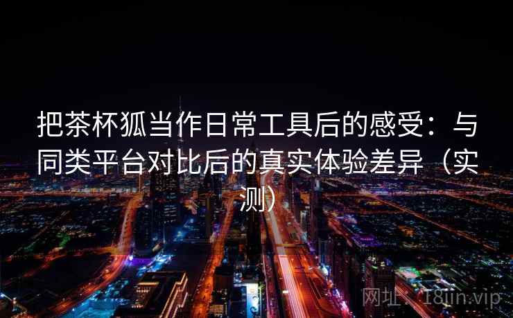 把茶杯狐当作日常工具后的感受：与同类平台对比后的真实体验差异（实测）