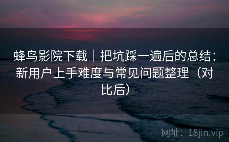 蜂鸟影院下载｜把坑踩一遍后的总结：新用户上手难度与常见问题整理（对比后）