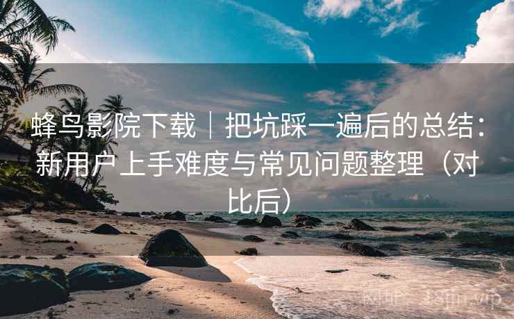蜂鸟影院下载｜把坑踩一遍后的总结：新用户上手难度与常见问题整理（对比后）